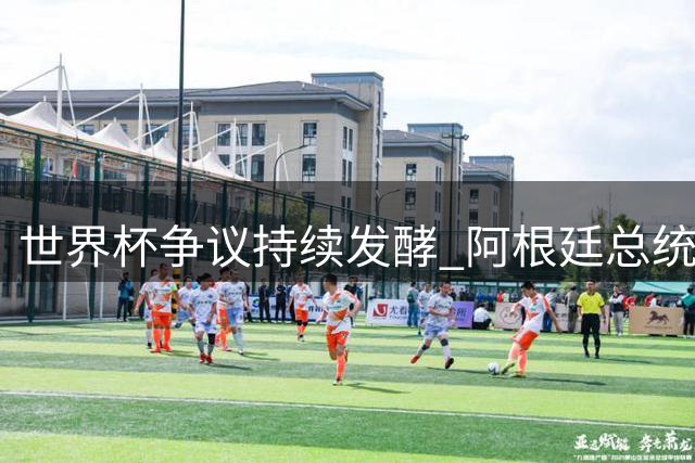 世界杯争议持续发酵 阿根廷总统米莱强硬回应全球抵制浪潮