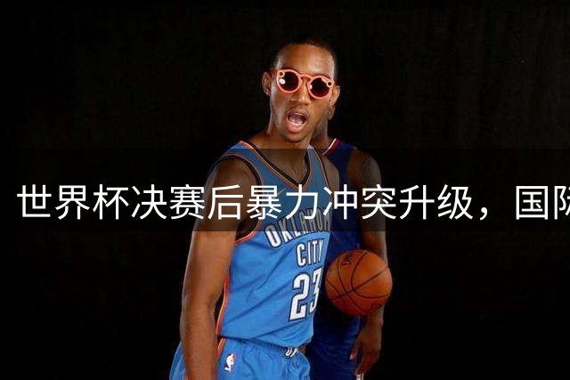 世界杯决赛后暴力冲突升级，国际足联紧急启动纪律调查