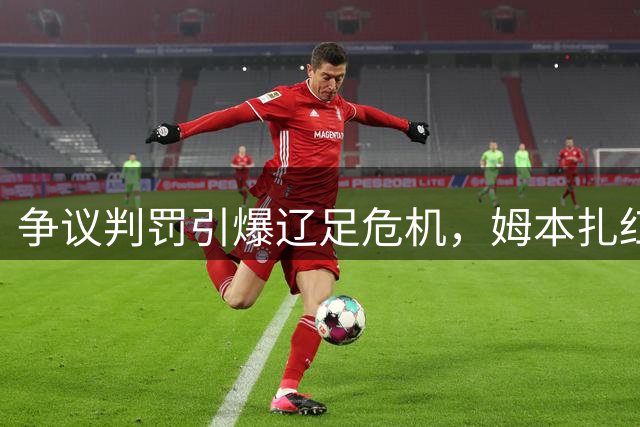 争议判罚引爆辽足危机，姆本扎红牌牵出保级隐患
