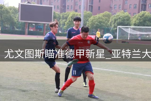 尤文图斯瞄准德甲新星 亚特兰大领跑阿拉比戈维奇争夺战