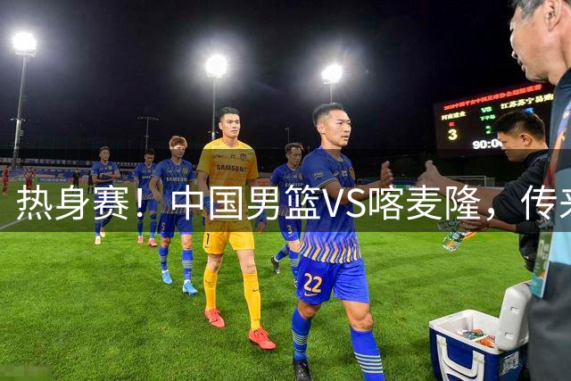 热身赛！中国男篮VS喀麦隆，传来3好消息1坏消息，郭士强迎强援