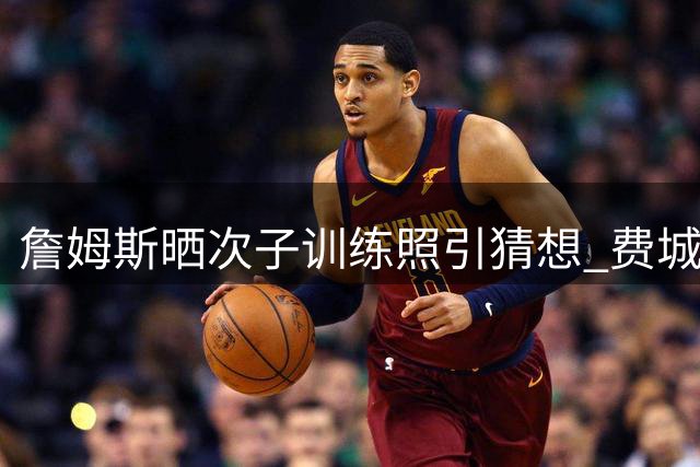 詹姆斯晒次子训练照引猜想 费城或迎父子篮球新篇章