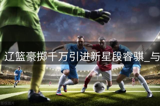 辽篮豪掷千万引进新星段睿骐 与赵继伟组后场双枪冲击总冠军